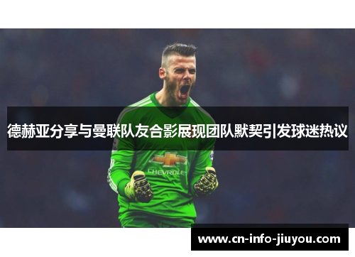 德赫亚分享与曼联队友合影展现团队默契引发球迷热议 德赫亚分享与曼联队友合影展现团队默契引发球迷热议